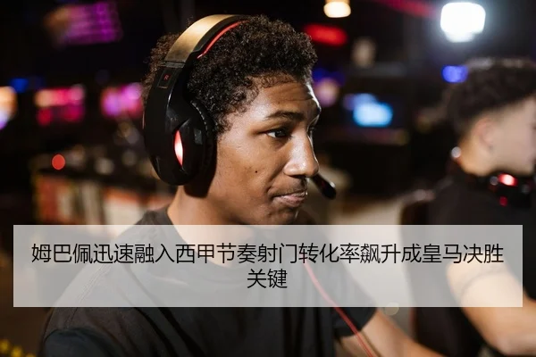 姆巴佩迅速融入西甲节奏射门转化率飙升成皇马决胜关键