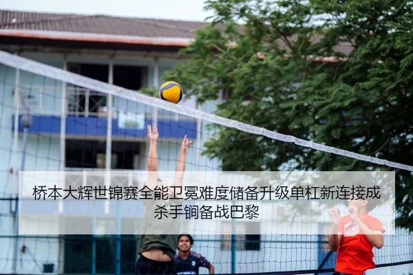桥本大辉世锦赛全能卫冕难度储备升级单杠新连接成杀手锏备战巴黎